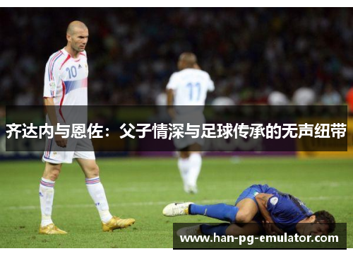 齐达内与恩佐:父子情深与足球传承的无声纽带 齐达内与恩佐:父子情深与足球传承的无声纽带