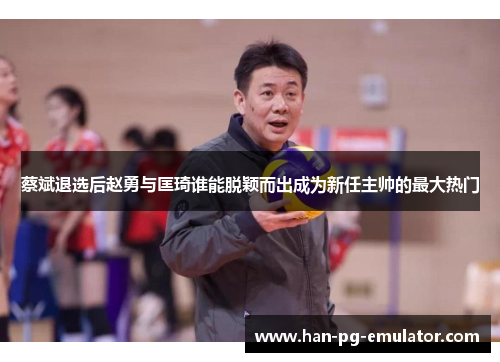 蔡斌退选后赵勇与匡琦谁能脱颖而出成为新任主帅的最大热门