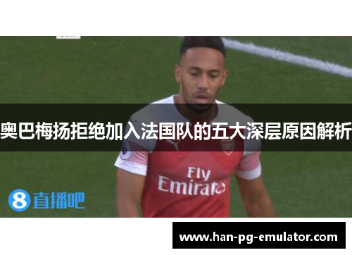 奥巴梅扬拒绝加入法国队的五大深层原因解析