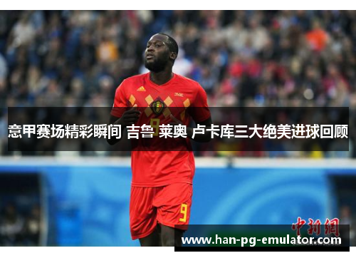 意甲赛场精彩瞬间 吉鲁 莱奥 卢卡库三大绝美进球回顾 意甲赛场精彩瞬间 吉鲁 莱奥 卢卡库三大绝美进球回顾