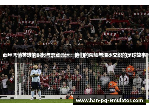 西甲悲情英雄的崛起与落寞命运：他们的荣耀与泪水交织的足球故事