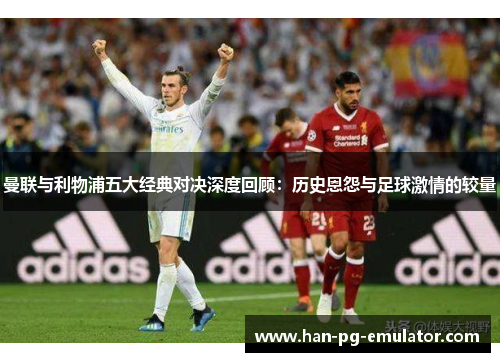 曼联与利物浦五大经典对决深度回顾:历史恩怨与足球激情的较量 曼联与利物浦五大经典对决深度回顾:历史恩怨与足球激情的较量