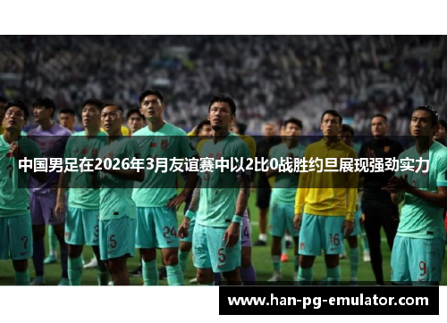 中国男足在2026年3月友谊赛中以2比0战胜约旦展现强劲实力