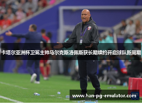 卡塔尔亚洲杯卫冕主帅马尔克斯洛佩斯获长期续约开启球队新周期