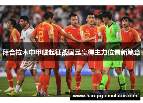 拜合拉木中甲崛起征战国足赢得主力位置新篇章 拜合拉木中甲崛起征战国足赢得主力位置新篇章